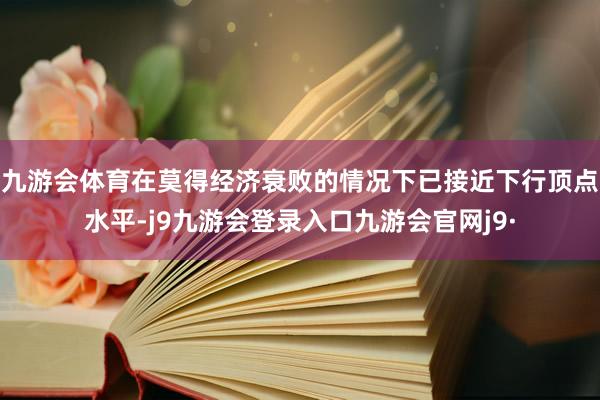 九游会体育在莫得经济衰败的情况下已接近下行顶点水平-j9九游会登录入口九游会官网j9·