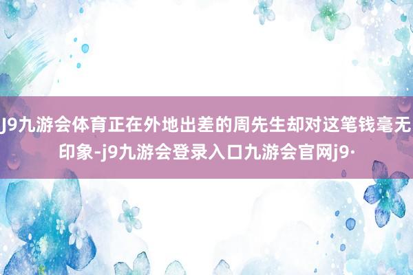 J9九游会体育正在外地出差的周先生却对这笔钱毫无印象-j9九游会登录入口九游会官网j9·