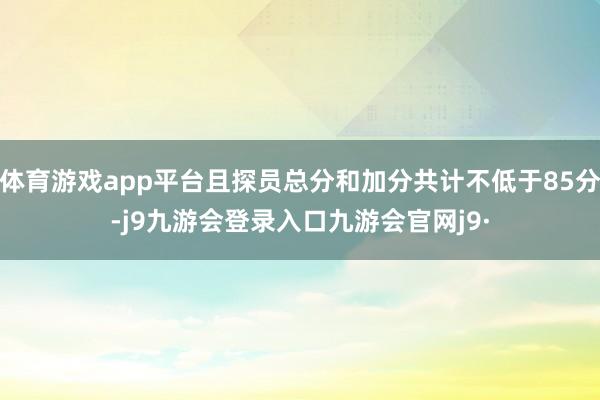 体育游戏app平台且探员总分和加分共计不低于85分-j9九游会登录入口九游会官网j9·