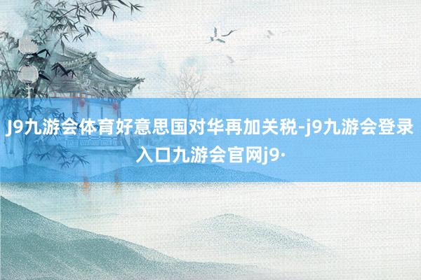 J9九游会体育好意思国对华再加关税-j9九游会登录入口九游会官网j9·