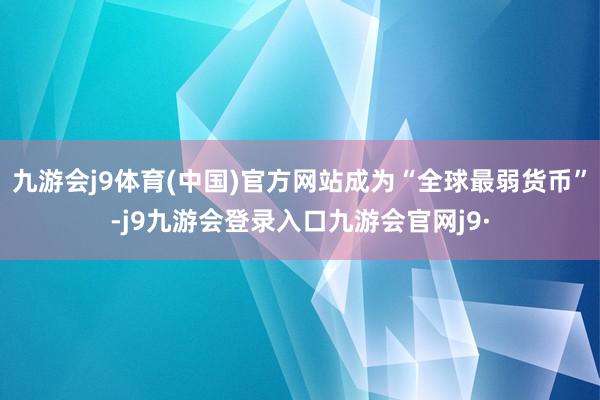 九游会j9体育(中国)官方网站成为“全球最弱货币”-j9九游会登录入口九游会官网j9·