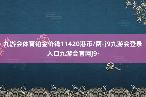 九游会体育铂金价钱11420港币/两-j9九游会登录入口九游会官网j9·