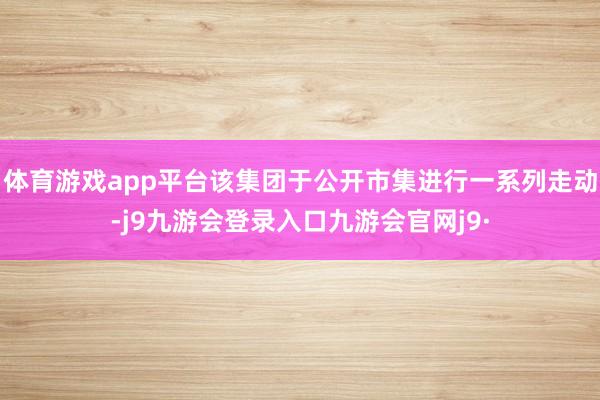 体育游戏app平台该集团于公开市集进行一系列走动-j9九游会登录入口九游会官网j9·