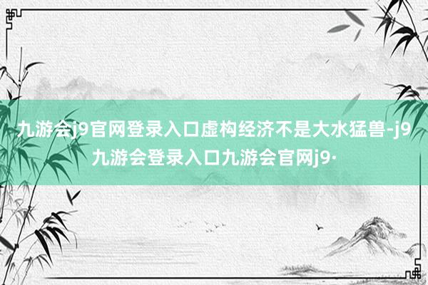九游会j9官网登录入口虚构经济不是大水猛兽-j9九游会登录入口九游会官网j9·
