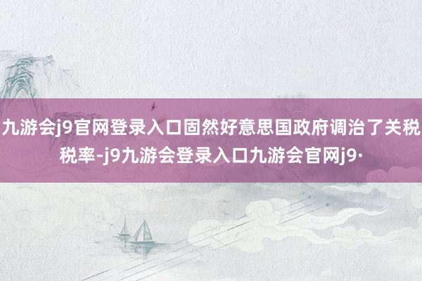 九游会j9官网登录入口固然好意思国政府调治了关税税率-j9九游会登录入口九游会官网j9·