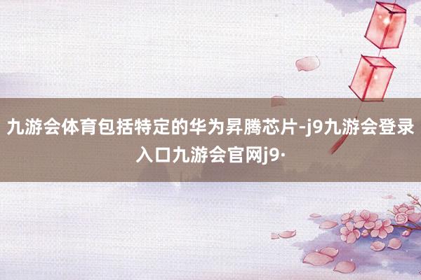 九游会体育包括特定的华为昇腾芯片-j9九游会登录入口九游会官网j9·