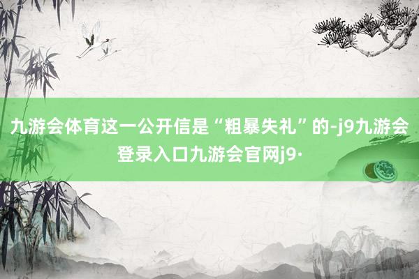 九游会体育这一公开信是“粗暴失礼”的-j9九游会登录入口九游会官网j9·