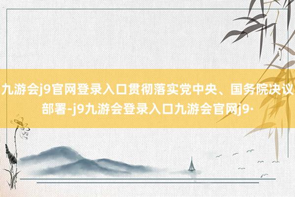 九游会j9官网登录入口贯彻落实党中央、国务院决议部署-j9九游会登录入口九游会官网j9·