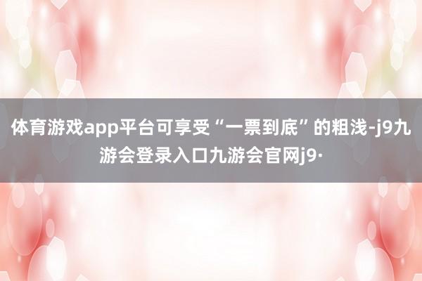体育游戏app平台可享受“一票到底”的粗浅-j9九游会登录入口九游会官网j9·