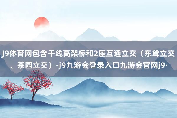 J9体育网包含干线高架桥和2座互通立交（东耸立交、茶园立交）-j9九游会登录入口九游会官网j9·