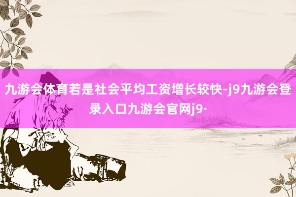 九游会体育若是社会平均工资增长较快-j9九游会登录入口九游会官网j9·