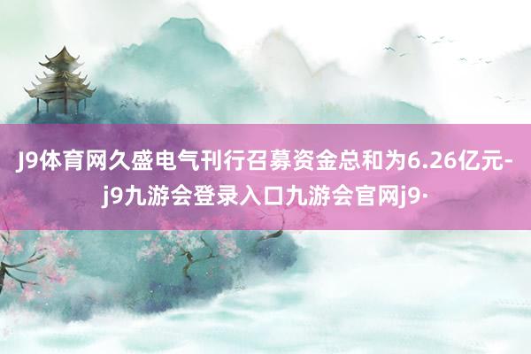 J9体育网久盛电气刊行召募资金总和为6.26亿元-j9九游会登录入口九游会官网j9·