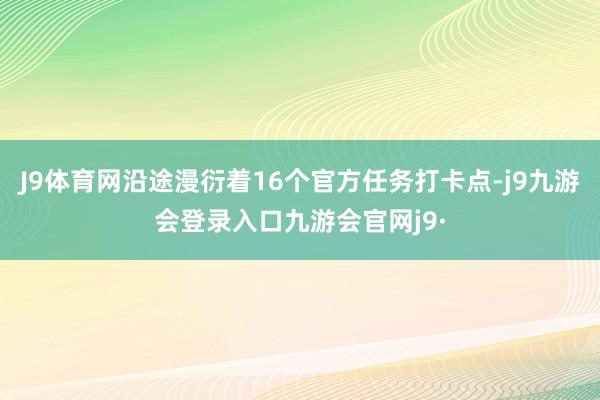 J9体育网沿途漫衍着16个官方任务打卡点-j9九游会登录入口九游会官网j9·
