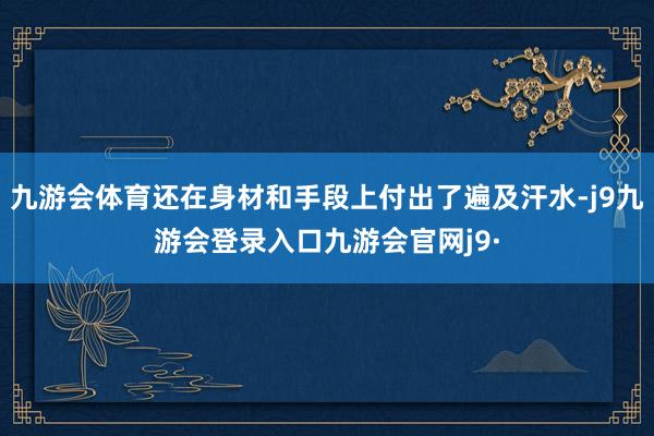九游会体育还在身材和手段上付出了遍及汗水-j9九游会登录入口九游会官网j9·