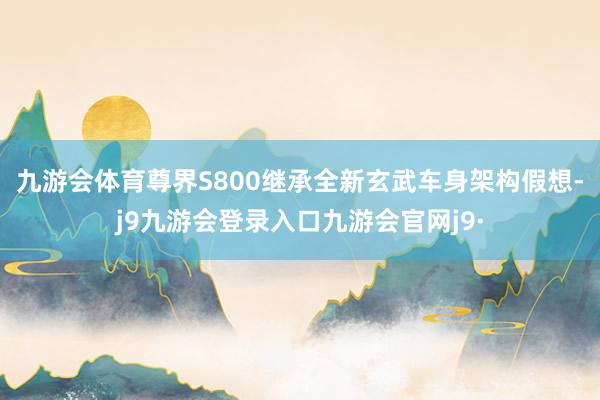 九游会体育 尊界S800继承全新玄武车身架构假想-j9九游会登录入口九游会官网j9·