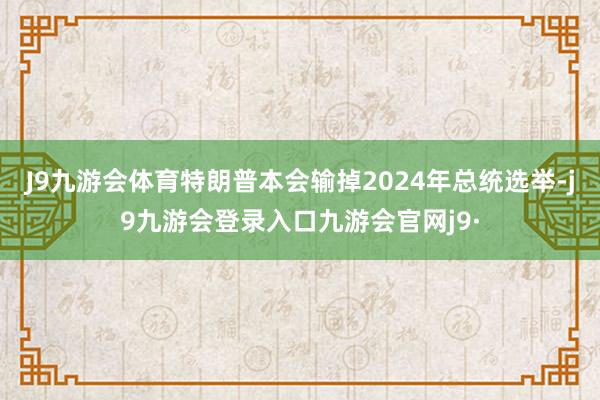 J9九游会体育特朗普本会输掉2024年总统选举-j9九游会登录入口九游会官网j9·