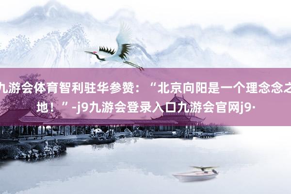 九游会体育智利驻华参赞：“北京向阳是一个理念念之地！”-j9九游会登录入口九游会官网j9·