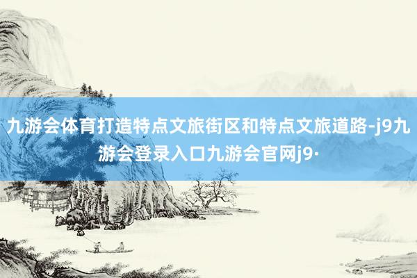 九游会体育打造特点文旅街区和特点文旅道路-j9九游会登录入口九游会官网j9·