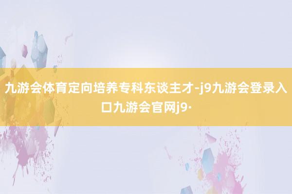 九游会体育定向培养专科东谈主才-j9九游会登录入口九游会官网j9·
