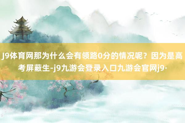J9体育网那为什么会有领路0分的情况呢?因为是高考屏蔽生-j9九游会登录入口九游会官网j9·