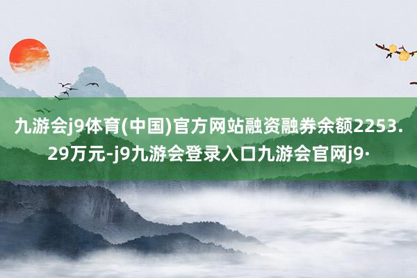 九游会j9体育(中国)官方网站融资融券余额2253.29万元-j9九游会登录入口九游会官网j9·