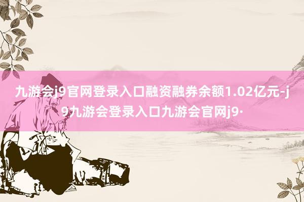 九游会j9官网登录入口融资融券余额1.02亿元-j9九游会登录入口九游会官网j9·