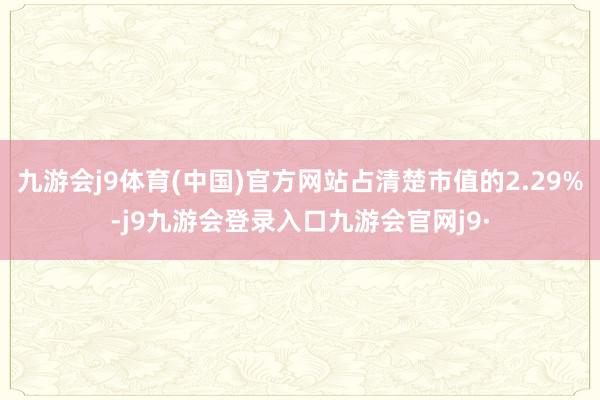 九游会j9体育(中国)官方网站占清楚市值的2.29%-j9九游会登录入口九游会官网j9·