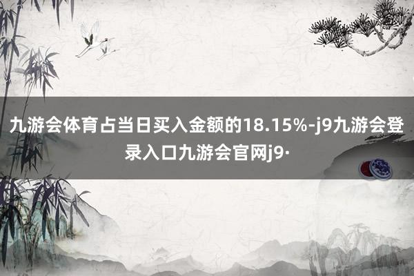 九游会体育占当日买入金额的18.15%-j9九游会登录入口九游会官网j9·