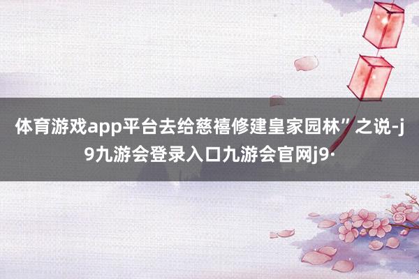 体育游戏app平台去给慈禧修建皇家园林”之说-j9九游会登录入口九游会官网j9·