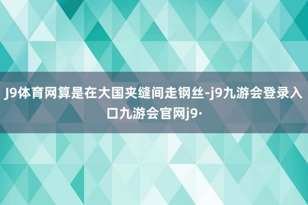 J9体育网算是在大国夹缝间走钢丝-j9九游会登录入口九游会官网j9·