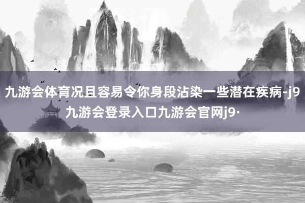 九游会体育况且容易令你身段沾染一些潜在疾病-j9九游会登录入口九游会官网j9·