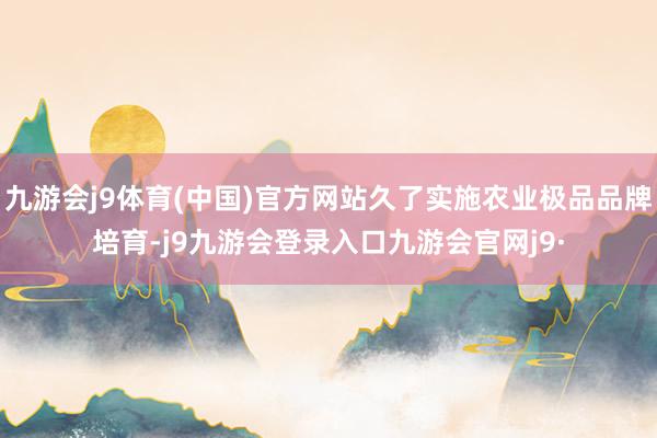 九游会j9体育(中国)官方网站久了实施农业极品品牌培育-j9九游会登录入口九游会官网j9·