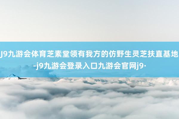 J9九游会体育芝素堂领有我方的仿野生灵芝扶直基地-j9九游会登录入口九游会官网j9·