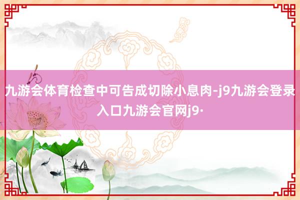 九游会体育检查中可告成切除小息肉-j9九游会登录入口九游会官网j9·