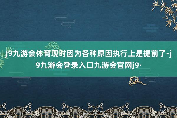 J9九游会体育现时因为各种原因执行上是提前了-j9九游会登录入口九游会官网j9·