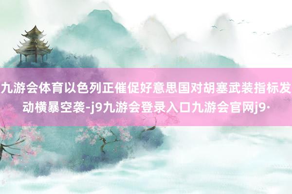 九游会体育以色列正催促好意思国对胡塞武装指标发动横暴空袭-j9九游会登录入口九游会官网j9·