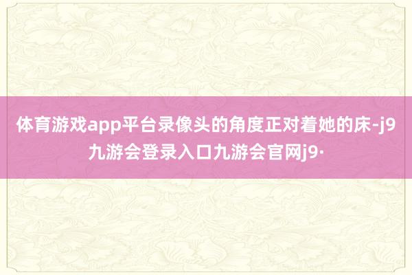 体育游戏app平台录像头的角度正对着她的床-j9九游会登录入口九游会官网j9·