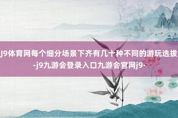 J9体育网每个细分场景下齐有几十种不同的游玩选拔-j9九游会登录入口九游会官网j9·