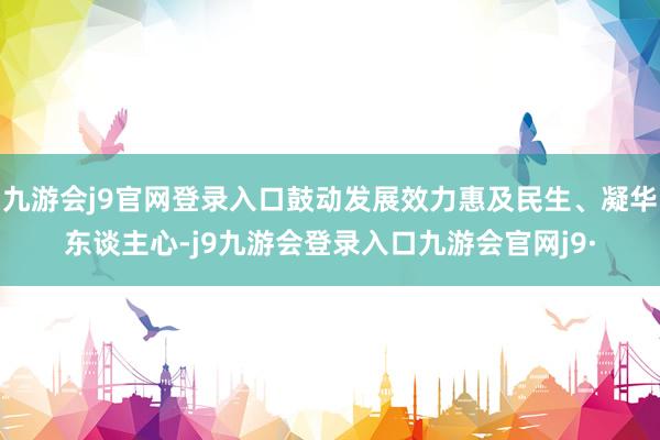 九游会j9官网登录入口鼓动发展效力惠及民生、凝华东谈主心-j9九游会登录入口九游会官网j9·