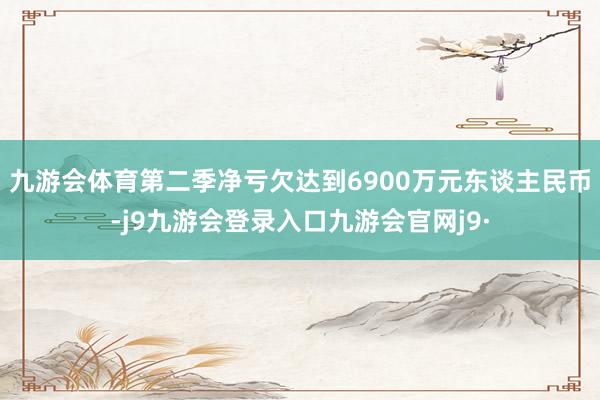 九游会体育第二季净亏欠达到6900万元东谈主民币-j9九游会登录入口九游会官网j9·