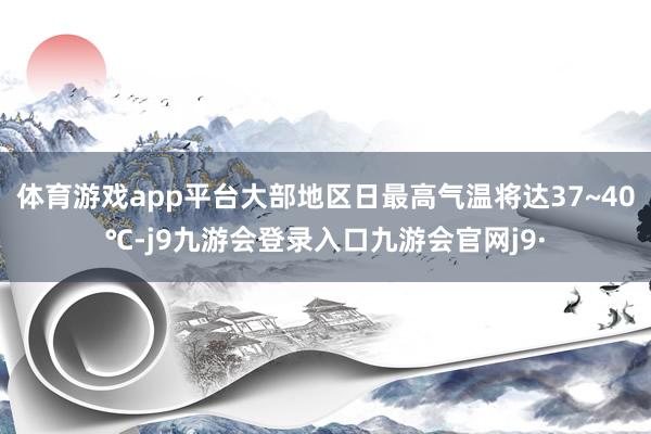 体育游戏app平台大部地区日最高气温将达37~40℃-j9九游会登录入口九游会官网j9·