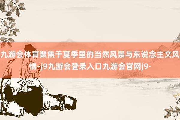 九游会体育聚焦于夏季里的当然风景与东说念主文风情-j9九游会登录入口九游会官网j9·