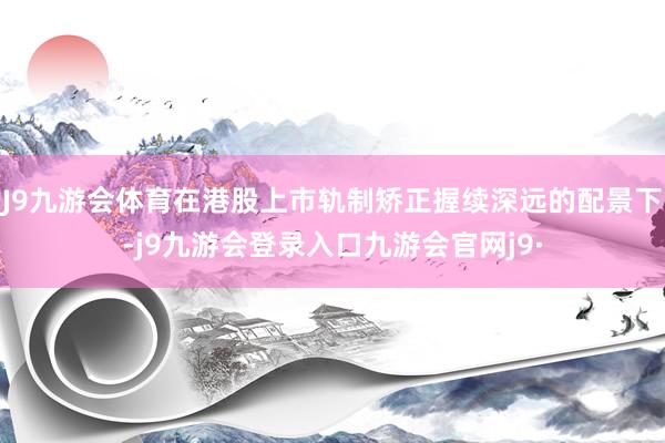 J9九游会体育在港股上市轨制矫正握续深远的配景下-j9九游会登录入口九游会官网j9·