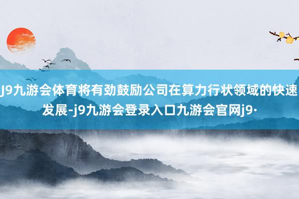 J9九游会体育将有劲鼓励公司在算力行状领域的快速发展-j9九游会登录入口九游会官网j9·