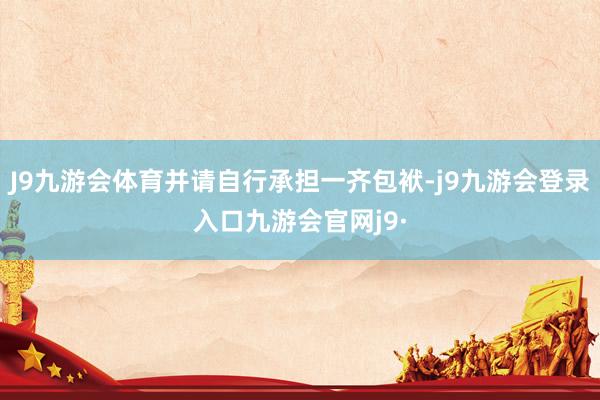 J9九游会体育并请自行承担一齐包袱-j9九游会登录入口九游会官网j9·