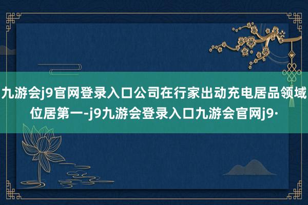 九游会j9官网登录入口公司在行家出动充电居品领域位居第一-j9九游会登录入口九游会官网j9·
