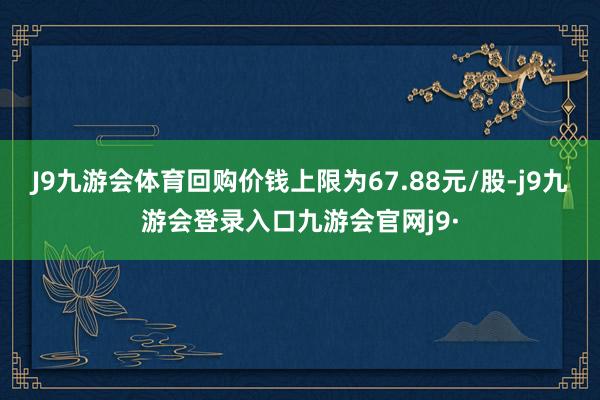 J9九游会体育回购价钱上限为67.88元/股-j9九游会登录入口九游会官网j9·