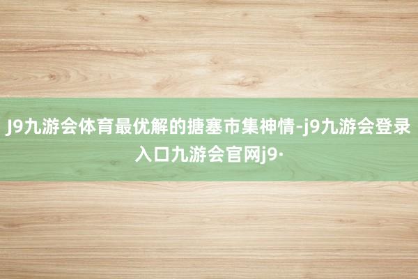 J9九游会体育最优解的搪塞市集神情-j9九游会登录入口九游会官网j9·