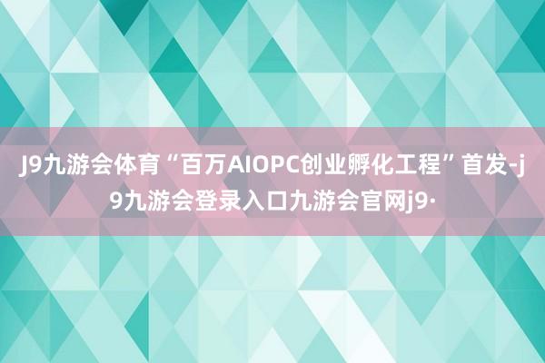 J9九游会体育“百万AIOPC创业孵化工程”首发-j9九游会登录入口九游会官网j9·