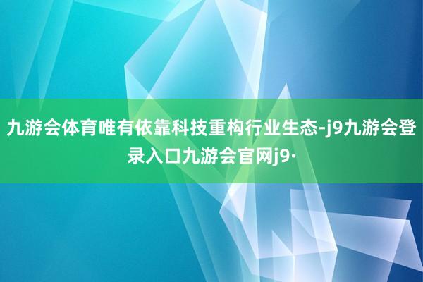 九游会体育唯有依靠科技重构行业生态-j9九游会登录入口九游会官网j9·
